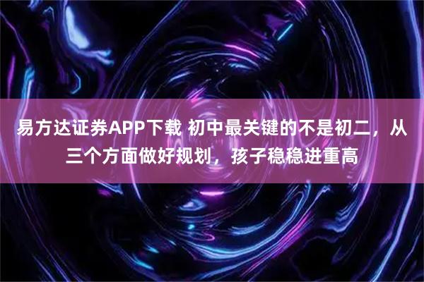 易方达证券APP下载 初中最关键的不是初二，从三个方面做好规划，孩子稳稳进重高