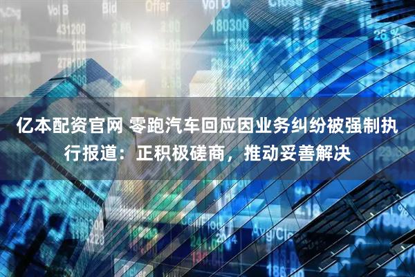 亿本配资官网 零跑汽车回应因业务纠纷被强制执行报道：正积极磋商，推动妥善解决