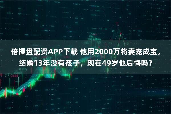 倍操盘配资APP下载 他用2000万将妻宠成宝，结婚13年没有孩子，现在49岁他后悔吗？