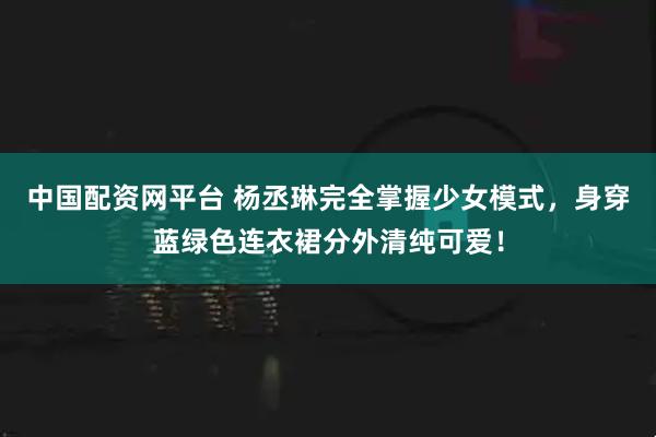 中国配资网平台 杨丞琳完全掌握少女模式，身穿蓝绿色连衣裙分外清纯可爱！