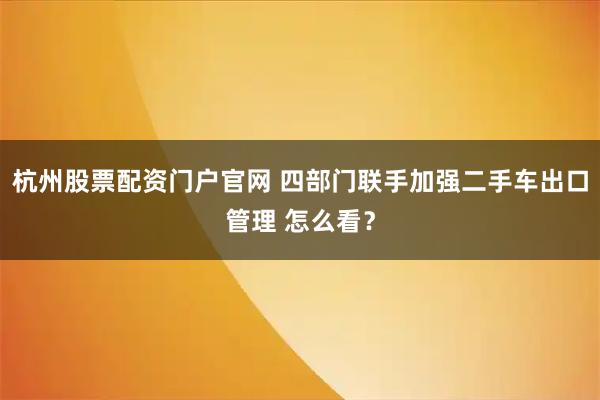 杭州股票配资门户官网 四部门联手加强二手车出口管理 怎么看？