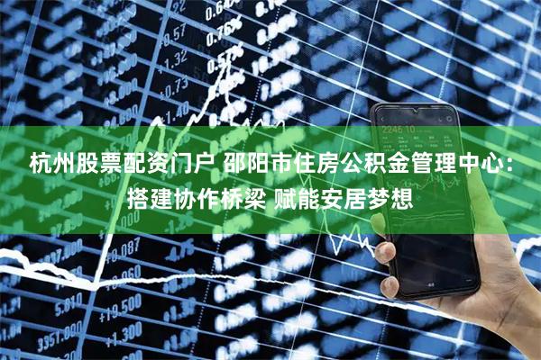 杭州股票配资门户 邵阳市住房公积金管理中心：搭建协作桥梁 赋能安居梦想