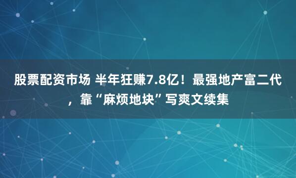 股票配资市场 半年狂赚7.8亿！最强地产富二代，靠“麻烦地块”写爽文续集