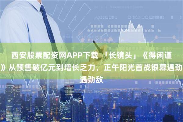西安股票配资网APP下载 「长镜头」《得闲谨制》从预售破亿元到增长乏力，正午阳光首战银幕遇劲敌