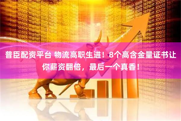普臣配资平台 物流高职生进！8个高含金量证书让你薪资翻倍，最后一个真香！