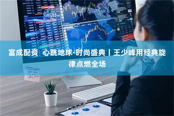 富成配资  心跳地球·时尚盛典丨王少峰用经典旋律点燃全场