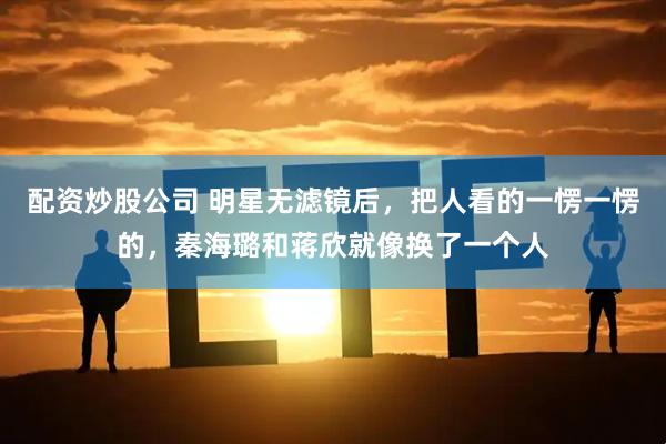 配资炒股公司 明星无滤镜后，把人看的一愣一愣的，秦海璐和蒋欣就像换了一个人