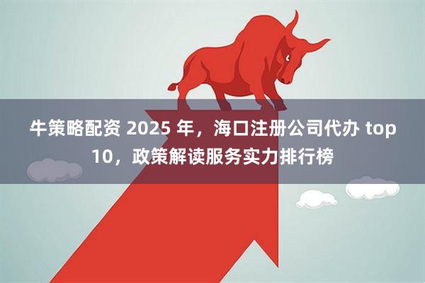 牛策略配资 2025 年，海口注册公司代办 top10，政策解读服务实力排行榜