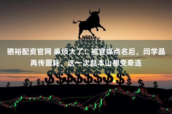 驷裕配资官网 麻烦大了！被官媒点名后，闫学晶再传噩耗，这一次赵本山都受牵连