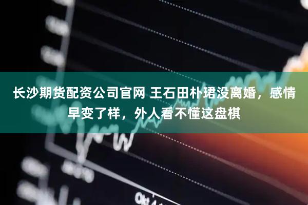 长沙期货配资公司官网 王石田朴珺没离婚，感情早变了样，外人看不懂这盘棋