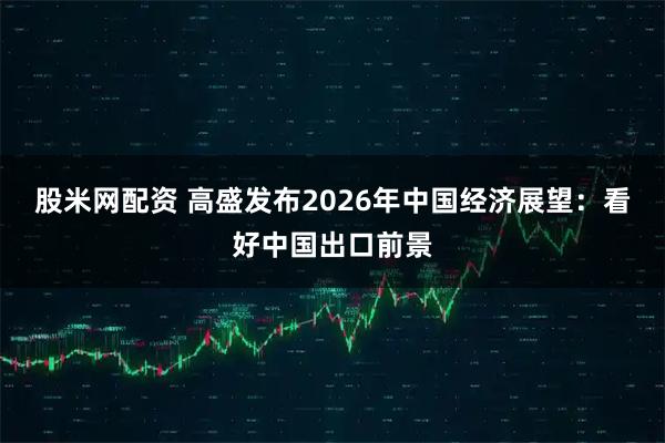 股米网配资 高盛发布2026年中国经济展望：看好中国出口前景