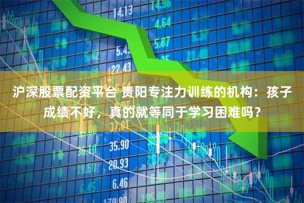沪深股票配资平台 贵阳专注力训练的机构：孩子成绩不好，真的就等同于学习困难吗？