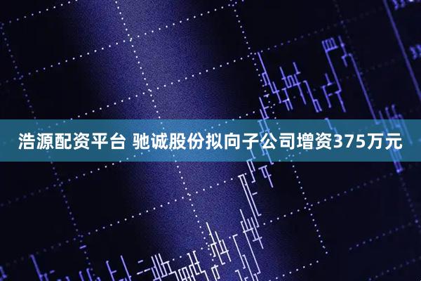浩源配资平台 驰诚股份拟向子公司增资375万元