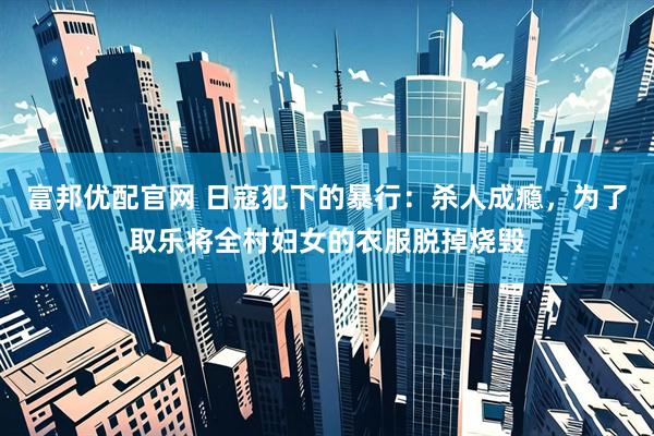 富邦优配官网 日寇犯下的暴行：杀人成瘾，为了取乐将全村妇女的衣服脱掉烧毁