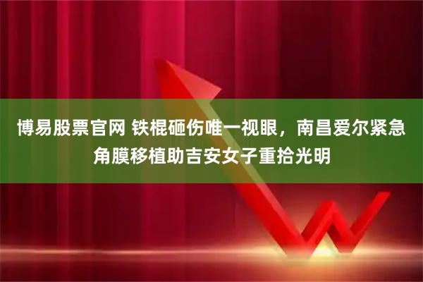 博易股票官网 铁棍砸伤唯一视眼，南昌爱尔紧急角膜移植助吉安女子重拾光明