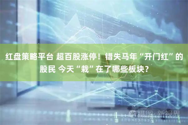 红盘策略平台 超百股涨停！错失马年“开门红”的股民 今天“栽”在了哪些板块？
