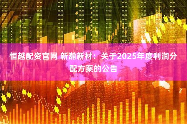 恒越配资官网 新瀚新材：关于2025年度利润分配方案的公告