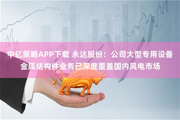 中亿策略APP下载 永达股份：公司大型专用设备金属结构件业务已深度覆盖国内风电市场