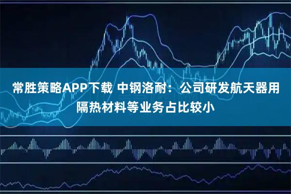 常胜策略APP下载 中钢洛耐：公司研发航天器用隔热材料等业务占比较小