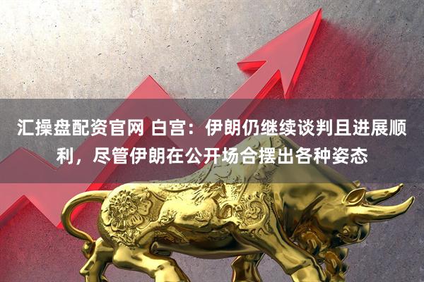 汇操盘配资官网 白宫：伊朗仍继续谈判且进展顺利，尽管伊朗在公开场合摆出各种姿态