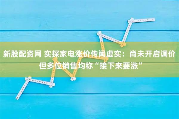 新股配资网 实探家电涨价传闻虚实：尚未开启调价 但多位销售均称“接下来要涨”