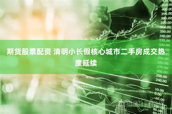 期货股票配资 清明小长假核心城市二手房成交热度延续