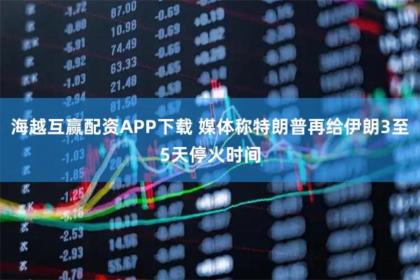 海越互赢配资APP下载 媒体称特朗普再给伊朗3至5天停火时间