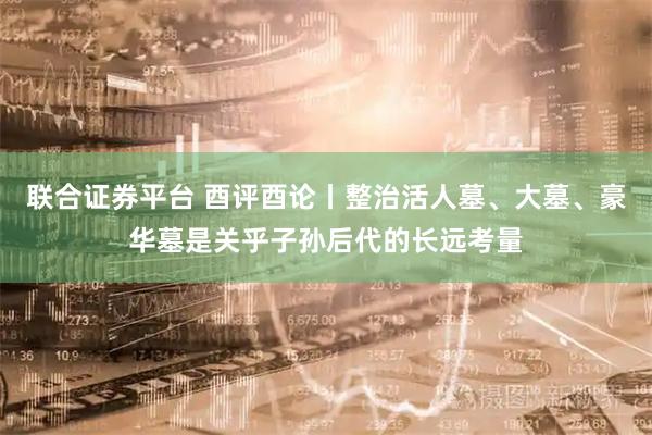 联合证券平台 酉评酉论丨整治活人墓、大墓、豪华墓是关乎子孙后代的长远考量