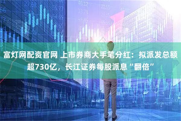 富灯网配资官网 上市券商大手笔分红：拟派发总额超730亿，长江证券每股派息“翻倍”